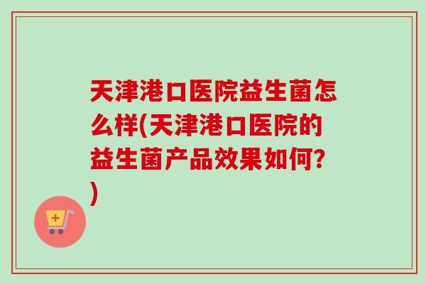 天津港口医院益生菌怎么样(天津港口医院的益生菌产品效果如何？)