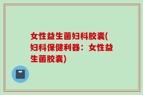 女性益生菌胶囊(保健利器：女性益生菌胶囊)