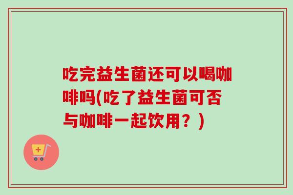 吃完益生菌还可以喝咖啡吗(吃了益生菌可否与咖啡一起饮用？)