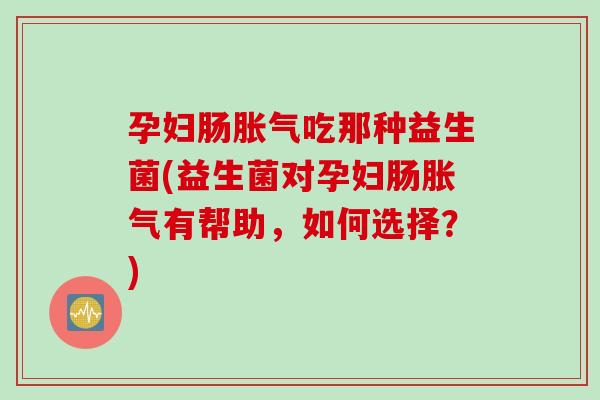 孕妇肠吃那种益生菌(益生菌对孕妇肠有帮助，如何选择？)