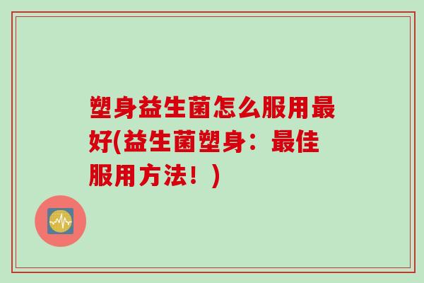 塑身益生菌怎么服用好(益生菌塑身:佳服用方法!) 塑身益生菌怎么服用好(益生菌塑身:佳服用方法!)