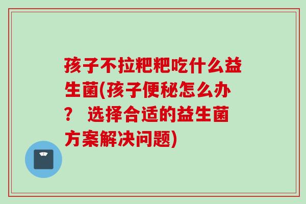 孩子不拉粑粑吃什么益生菌(孩子怎么办？ 选择合适的益生菌方案解决问题)