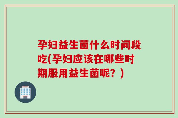 孕妇益生菌什么时间段吃(孕妇应该在哪些时期服用益生菌呢？)