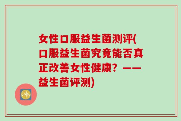 女性口服益生菌测评(口服益生菌究竟能否真正改善女性健康？——益生菌评测)