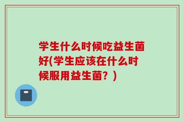 学生什么时候吃益生菌好(学生应该在什么时候服用益生菌?) 学生什么时候吃益生菌好(学生应该在什么时候服用益生菌?)