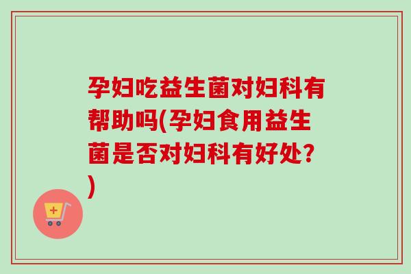 孕妇吃益生菌对有帮助吗(孕妇食用益生菌是否对有好处？)