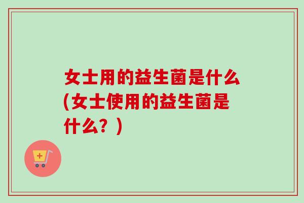 女士用的益生菌是什么(女士使用的益生菌是什么？)