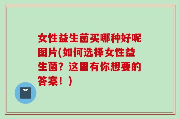 女性益生菌买哪种好呢图片(如何选择女性益生菌?这里有你想要的答案!) 女性益生菌买哪种好呢图片(如何选择女性益生菌?这里有你想要的答案!)