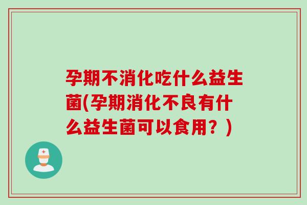 孕期不消化吃什么益生菌(孕期消化不良有什么益生菌可以食用？)