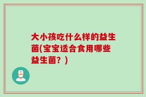 大小孩吃什么样的益生菌(宝宝适合食用哪些益生菌？)