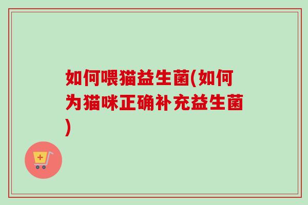 如何喂猫益生菌(如何为猫咪正确补充益生菌)