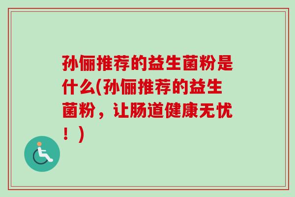 孙俪推荐的益生菌粉是什么(孙俪推荐的益生菌粉,让肠道健康无忧!) 孙俪推荐的益生菌粉是什么(孙俪推荐的益生菌粉,让肠道健康无忧!)