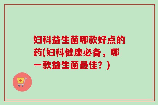益生菌哪款好点的药(健康必备,哪一款益生菌佳?) 益生菌哪款好点的药(健康必备,哪一款益生菌佳?)