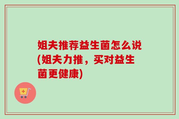 姐夫推荐益生菌怎么说(姐夫力推，买对益生菌更健康)