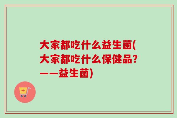 大家都吃什么益生菌(大家都吃什么保健品?——益生菌) 大家都吃什么益生菌(大家都吃什么保健品?——益生菌)