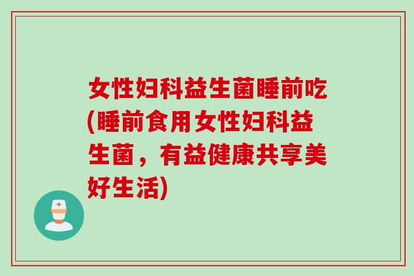 女性益生菌睡前吃(睡前食用女性益生菌,有益健康共享美好生活) 女性益生菌睡前吃(睡前食用女性益生菌,有益健康共享美好生活)