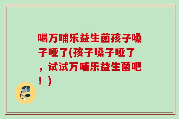 喝万哺乐益生菌孩子嗓子哑了(孩子嗓子哑了，试试万哺乐益生菌吧！)