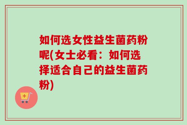 如何选女性益生菌药粉呢(女士必看：如何选择适合自己的益生菌药粉)