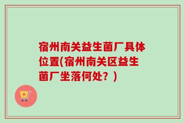 宿州南关益生菌厂具体位置(宿州南关区益生菌厂坐落何处?) 宿州南关益生菌厂具体位置(宿州南关区益生菌厂坐落何处?)