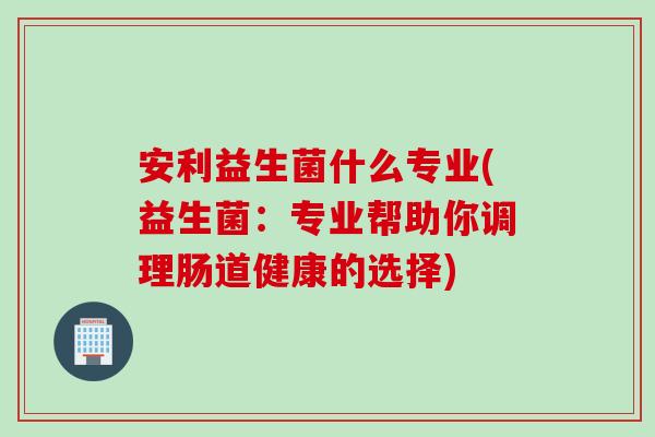 安利益生菌什么专业(益生菌：专业帮助你调理肠道健康的选择)