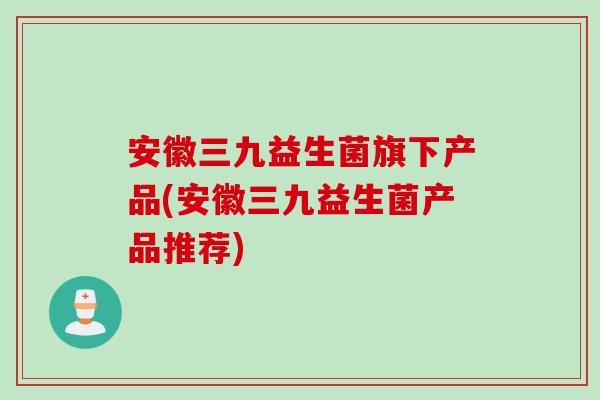 安徽三九益生菌旗下产品(安徽三九益生菌产品推荐)
