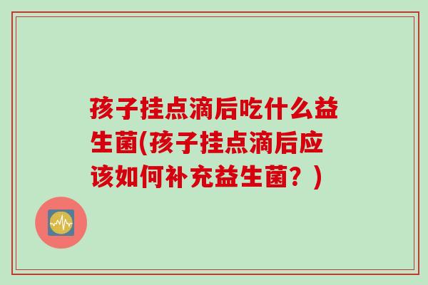 孩子挂点滴后吃什么益生菌(孩子挂点滴后应该如何补充益生菌？)