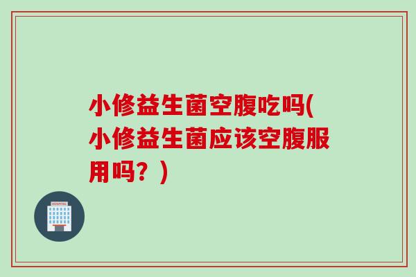 小修益生菌空腹吃吗(小修益生菌应该空腹服用吗？)