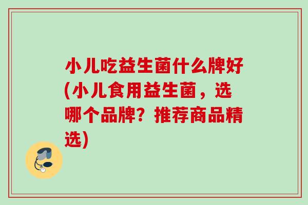 小儿吃益生菌什么牌好(小儿食用益生菌，选哪个品牌？推荐商品精选)