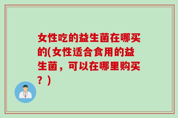 女性吃的益生菌在哪买的(女性适合食用的益生菌，可以在哪里购买？)