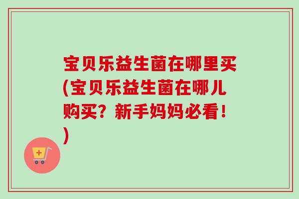 宝贝乐益生菌在哪里买(宝贝乐益生菌在哪儿购买?新手妈妈必看!) 宝贝乐益生菌在哪里买(宝贝乐益生菌在哪儿购买?新手妈妈必看!)