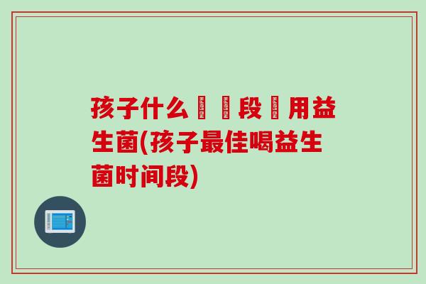 孩子什么時間段飲用益生菌(孩子佳喝益生菌时间段) 孩子什么時間段飲用益生菌(孩子佳喝益生菌时间段)