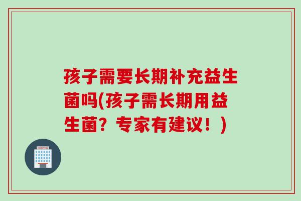 孩子需要长期补充益生菌吗(孩子需长期用益生菌?专家有建议!) 孩子需要长期补充益生菌吗(孩子需长期用益生菌?专家有建议!)