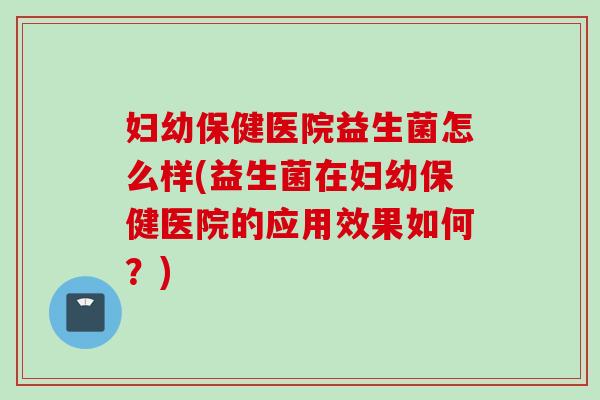 妇幼保健医院益生菌怎么样(益生菌在妇幼保健医院的应用效果如何？)