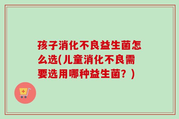 孩子益生菌怎么选(儿童需要选用哪种益生菌?) 孩子益生菌怎么选(儿童需要选用哪种益生菌?)