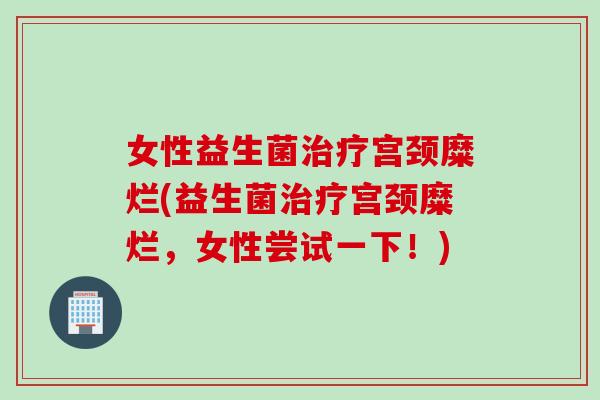 女性益生菌宫颈糜烂(益生菌宫颈糜烂，女性尝试一下！)