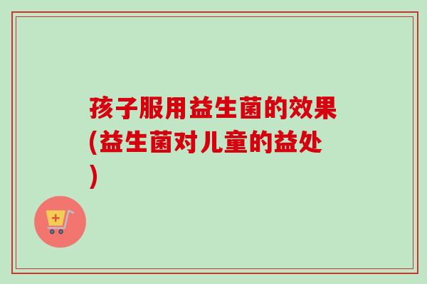 孩子服用益生菌的效果(益生菌对儿童的益处) 孩子服用益生菌的效果(益生菌对儿童的益处)