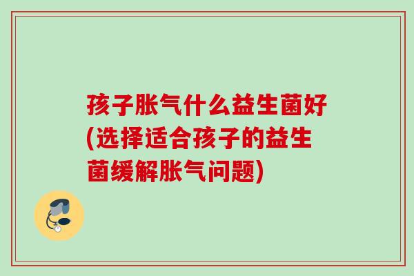 孩子什么益生菌好(选择适合孩子的益生菌缓解问题) 孩子什么益生菌好(选择适合孩子的益生菌缓解问题)
