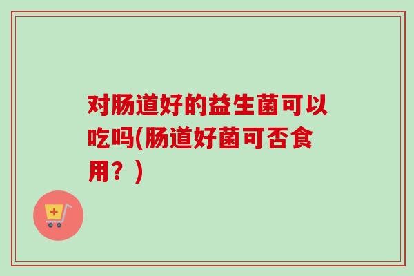 对肠道好的益生菌可以吃吗(肠道好菌可否食用？)