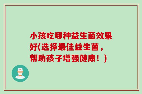 小孩吃哪种益生菌效果好(选择佳益生菌,帮助孩子增强健康!) 小孩吃哪种益生菌效果好(选择佳益生菌,帮助孩子增强健康!)