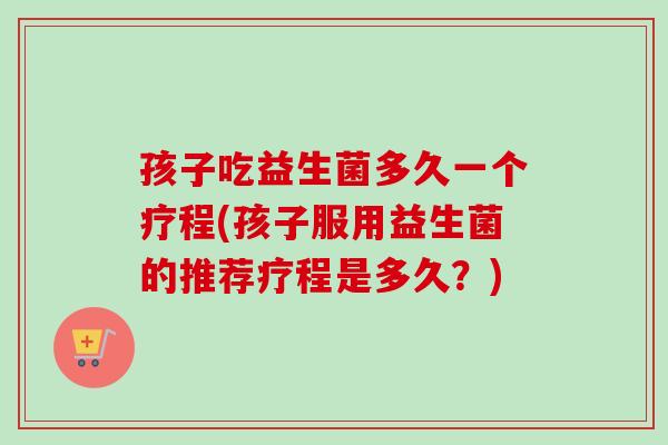 孩子吃益生菌多久一个疗程(孩子服用益生菌的推荐疗程是多久?) 孩子吃益生菌多久一个疗程(孩子服用益生菌的推荐疗程是多久?)