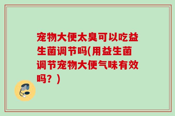 宠物大便太臭可以吃益生菌调节吗(用益生菌调节宠物大便气味有效吗？)