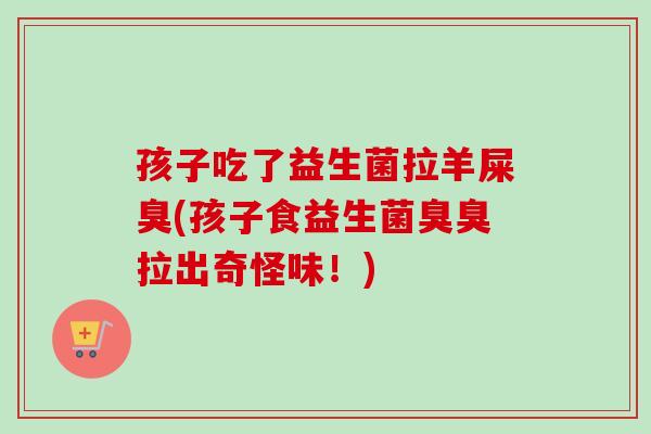 孩子吃了益生菌拉羊屎臭(孩子食益生菌臭臭拉出奇怪味！)