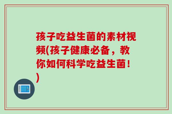 孩子吃益生菌的素材视频(孩子健康必备，教你如何科学吃益生菌！)