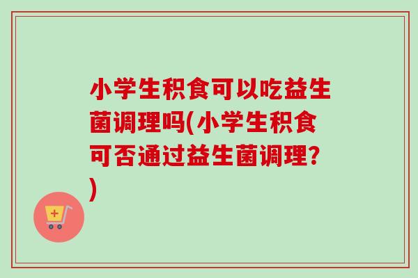 小学生积食可以吃益生菌调理吗(小学生积食可否通过益生菌调理？)
