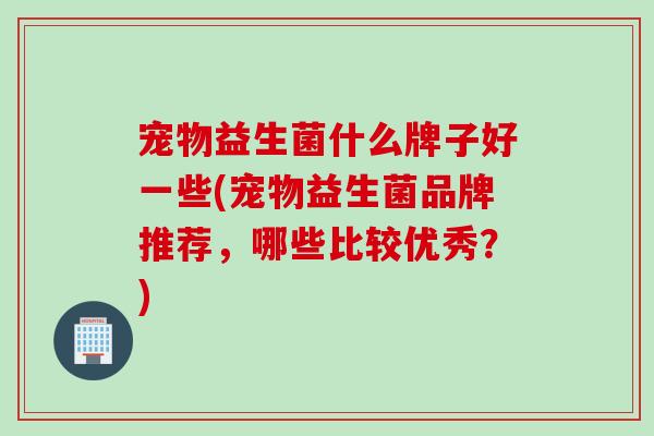 宠物益生菌什么牌子好一些(宠物益生菌品牌推荐,哪些比较优秀?) 宠物益生菌什么牌子好一些(宠物益生菌品牌推荐,哪些比较优秀?)