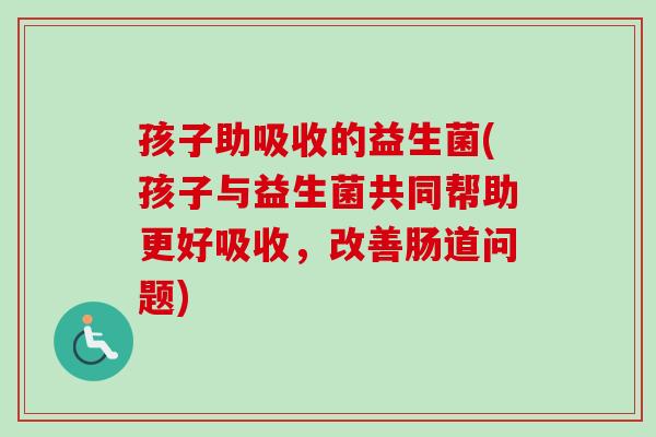 孩子助吸收的益生菌(孩子与益生菌共同帮助更好吸收,改善肠道问题) 孩子助吸收的益生菌(孩子与益生菌共同帮助更好吸收,改善肠道问题)