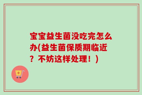 宝宝益生菌没吃完怎么办(益生菌保质期临近？不妨这样处理！)