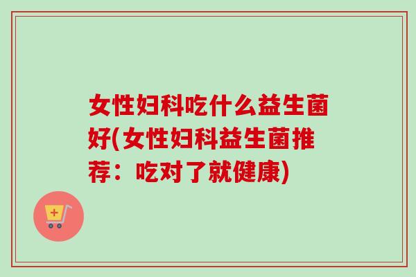 女性妇科吃什么益生菌好(女性妇科益生菌推荐：吃对了就健康)