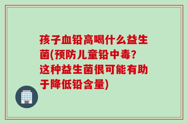 孩子铅高喝什么益生菌(儿童铅中毒?这种益生菌很可能有助于降低铅含量) 孩子铅高喝什么益生菌(儿童铅中毒?这种益生菌很可能有助于降低铅含量)