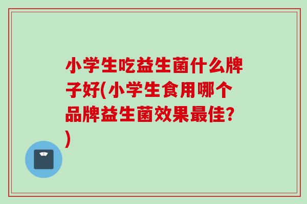小学生吃益生菌什么牌子好(小学生食用哪个品牌益生菌效果佳?) 小学生吃益生菌什么牌子好(小学生食用哪个品牌益生菌效果佳?)